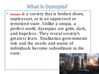  Dystopia: is a society that is broken down,
unpleasant, or in an oppressed or
terrorized state. Unlike a utopia, a
perfect world, dystopias are grim, dark,
and hopeless. They reveal society’s
greatest fears. Totalitarian governments
rule and the needs and wants of
individuals become subordinate to the
state.
 