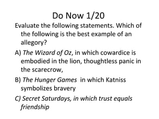 Do Now 1/20
Evaluate the following statements. Which of
the following is the best example of an
allegory?
A) The Wizard of Oz, in which cowardice is
embodied in the lion, thoughtless panic in
the scarecrow,
B) The Hunger Games in which Katniss
symbolizes bravery
C) Secret Saturdays, in which trust equals
friendship
 