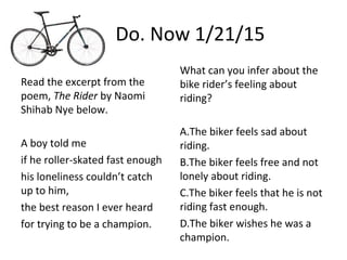 Do. Now 1/21/15
Read the excerpt from the
poem, The Rider by Naomi
Shihab Nye below.
A boy told me
if he roller-skated fast enough
his loneliness couldn’t catch
up to him,
the best reason I ever heard
for trying to be a champion.
What can you infer about the
bike rider’s feeling about
riding?
A.The biker feels sad about
riding.
B.The biker feels free and not
lonely about riding.
C.The biker feels that he is not
riding fast enough.
D.The biker wishes he was a
champion.
 