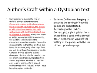 Author’s Craft within a Dystopian text
• Sixty seconds to take in the ring of
tributes all equi-distant from the
Cornucopia, a giant golden horn shaped
like a cone with a curved tail, the mouth
of which is at least twenty feet high,
spilling over with the things that will give
us life here in the arena. Food, containers
of water, weapons medicine, garments,
fire starters. Strewn around the
Cornucopia are other supplies, their value
decreasing the farther they are from the
horn. For instance, only a few steps from
my feet lies a three-foot square of plastic.
Certainly it could be some use in a
downpour. But there in the mouth, I can
see a tent pack that would protect from
almost any sort of weather. If I had the
guts to go in and fight for it against
twenty-three other tributes. Which I have
been instructed not to do.
• Suzanne Collins uses imagery to
describe the setting of how the
games are orchestrated.
According to the text, “…
Cornucopia, a giant golden horn
shaped like a cone with a curved
tail…” Readers can visualize the
setting of the games with the use
of descriptive language.
 