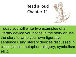 Read a loud
Chapter 11
Today you will write two examples of a
literary device you notice in the story or use
the story to write your own figurative
sentence using literary devices discussed in
class (simile, metaphor, allegory, symbolism
etc.).
 