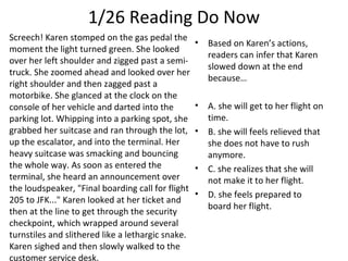 1/26 Reading Do Now
Screech! Karen stomped on the gas pedal the
moment the light turned green. She looked
over her left shoulder and zigged past a semi-
truck. She zoomed ahead and looked over her
right shoulder and then zagged past a
motorbike. She glanced at the clock on the
console of her vehicle and darted into the
parking lot. Whipping into a parking spot, she
grabbed her suitcase and ran through the lot,
up the escalator, and into the terminal. Her
heavy suitcase was smacking and bouncing
the whole way. As soon as entered the
terminal, she heard an announcement over
the loudspeaker, "Final boarding call for flight
205 to JFK..." Karen looked at her ticket and
then at the line to get through the security
checkpoint, which wrapped around several
turnstiles and slithered like a lethargic snake.
Karen sighed and then slowly walked to the
customer service desk.
• Based on Karen’s actions,
readers can infer that Karen
slowed down at the end
because…
• A. she will get to her flight on
time.
• B. she will feels relieved that
she does not have to rush
anymore.
• C. she realizes that she will
not make it to her flight.
• D. she feels prepared to
board her flight.
 