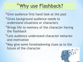 *Give audience first hand look at the past
*Gives background audience needs to
understand situations or characters
*Brings life to memory of the character having
the flashback
*Lets audience understand character behavior
and motivation
*May give some foreshadowing clues as to the
future of the character
 