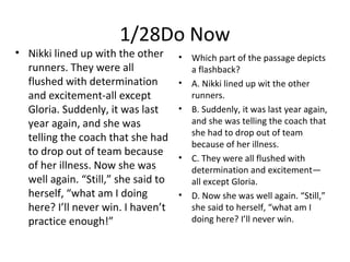 1/28Do Now
• Nikki lined up with the other
runners. They were all
flushed with determination
and excitement-all except
Gloria. Suddenly, it was last
year again, and she was
telling the coach that she had
to drop out of team because
of her illness. Now she was
well again. “Still,” she said to
herself, “what am I doing
here? I’ll never win. I haven’t
practice enough!”
• Which part of the passage depicts
a flashback?
• A. Nikki lined up wit the other
runners.
• B. Suddenly, it was last year again,
and she was telling the coach that
she had to drop out of team
because of her illness.
• C. They were all flushed with
determination and excitement—
all except Gloria.
• D. Now she was well again. “Still,”
she said to herself, “what am I
doing here? I’ll never win.
 