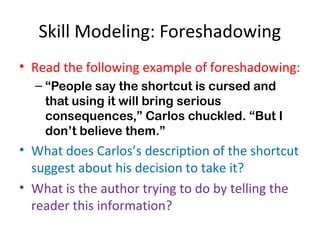 Skill Modeling: Foreshadowing
• Read the following example of foreshadowing:
– “People say the shortcut is cursed and
that using it will bring serious
consequences,” Carlos chuckled. “But I
don’t believe them.”
• What does Carlos’s description of the shortcut
suggest about his decision to take it?
• What is the author trying to do by telling the
reader this information?
 