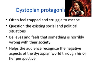 Dystopian protagonists
• Often feel trapped and struggle to escape
• Question the existing social and political
situations
• Believes and feels that something is horribly
wrong with their society
• Helps the audience recognize the negative
aspects of the dystopian world through his or
her perspective
 