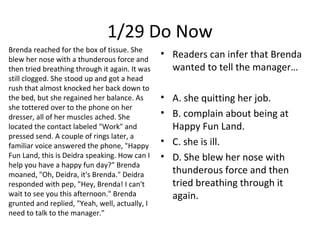 1/29 Do Now
Brenda reached for the box of tissue. She
blew her nose with a thunderous force and
then tried breathing through it again. It was
still clogged. She stood up and got a head
rush that almost knocked her back down to
the bed, but she regained her balance. As
she tottered over to the phone on her
dresser, all of her muscles ached. She
located the contact labeled "Work" and
pressed send. A couple of rings later, a
familiar voice answered the phone, "Happy
Fun Land, this is Deidra speaking. How can I
help you have a happy fun day?" Brenda
moaned, "Oh, Deidra, it's Brenda." Deidra
responded with pep, "Hey, Brenda! I can't
wait to see you this afternoon." Brenda
grunted and replied, "Yeah, well, actually, I
need to talk to the manager."
• Readers can infer that Brenda
wanted to tell the manager…
• A. she quitting her job.
• B. complain about being at
Happy Fun Land.
• C. she is ill.
• D. She blew her nose with
thunderous force and then
tried breathing through it
again.
 