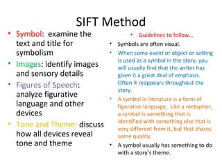 SIFT Method
• Symbol: examine the
text and title for
symbolism
• Images: identify images
and sensory details
• Figures of Speech:
analyze figurative
language and other
devices
• Tone and Theme: discuss
how all devices reveal
tone and theme
• Guidelines to follow…
• Symbols are often visual.
• When some event or object or setting
is used as a symbol in the story, you
will usually find that the writer has
given it a great deal of emphasis.
Often it reappears throughout the
story.
• A symbol in literature is a form of
figurative language. Like a metaphor,
a symbol is something that is
identified with something else that is
very different from it, but that shares
some quality.
• A symbol usually has something to do
with a story’s theme.
 