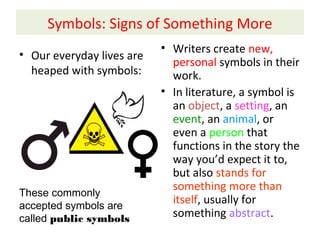 Symbols: Signs of Something More
• Our everyday lives are
heaped with symbols:
• Writers create new,
personal symbols in their
work.
• In literature, a symbol is
an object, a setting, an
event, an animal, or
even a person that
functions in the story the
way you’d expect it to,
but also stands for
something more than
itself, usually for
something abstract.
These commonly
accepted symbols are
called public symbols
 