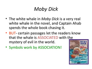 Moby Dick
• The white whale in Moby Dick is a very real
white whale in the novel, and Captain Ahab
spends the whole book chasing it.
• BUT- certain passages let the readers know
that the whale is ASSOCIATED with the
mystery of evil in the world.
• Symbols work by ASSOCIATION!
 
