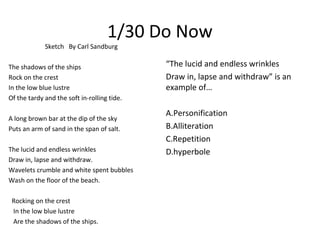 1/30 Do Now
Sketch By Carl Sandburg
The shadows of the ships
Rock on the crest
In the low blue lustre
Of the tardy and the soft in-rolling tide.
A long brown bar at the dip of the sky
Puts an arm of sand in the span of salt.
The lucid and endless wrinkles
Draw in, lapse and withdraw.
Wavelets crumble and white spent bubbles
Wash on the floor of the beach.
Rocking on the crest
In the low blue lustre
Are the shadows of the ships.
“The lucid and endless wrinkles
Draw in, lapse and withdraw” is an
example of…
A.Personification
B.Alliteration
C.Repetition
D.hyperbole
 