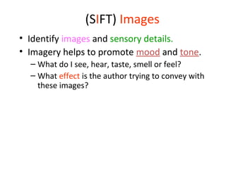 (SIFT) Images
• Identify images and sensory details.
• Imagery helps to promote mood and tone.
– What do I see, hear, taste, smell or feel?
– What effect is the author trying to convey with
these images?
 