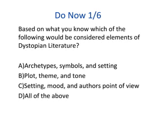 Do Now 1/6
Based on what you know which of the
following would be considered elements of
Dystopian Literature?
A)Archetypes, symbols, and setting
B)Plot, theme, and tone
C)Setting, mood, and authors point of view
D)All of the above
 