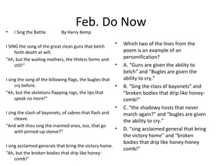 Feb. Do Now
• I Sing the Battle By Harry Kemp
I SING the song of the great clean guns that belch
forth death at will.
"Ah, but the wailing mothers, the lifeless forms and
still!"
I sing the song of the billowing flags, the bugles that
cry before.
"Ah, but the skeletons flapping rags, the lips that
speak no more!"
I sing the clash of bayonets, of sabres that flash and
cleave.
"And wilt thou sing the maimed ones, too, that go
with pinned-up sleeve?”
I sing acclaimed generals that bring the victory home.
"Ah, but the broken bodies that drip like honey-
comb!"
• Which two of the lines from the
poem is an example of an
personification?
• A. “Guns are given the ability to
belch” and “Bugles are given the
ability to cry.”
• B. “Sing the class of bayonets” and
“broken bodies that drip like honey-
comb!”
• C. “the shadowy hosts that never
march again?” and “bugles are given
the ability to cry.”
• D. “sing acclaimed general that bring
the victory home” and “broken
bodies that drip like honey-honey
comb!”
 