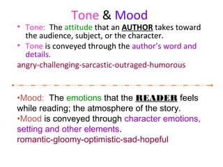 Tone & Mood
• Tone: The attitude that an AUTHOR takes toward
the audience, subject, or the character.
• Tone is conveyed through the author’s word and
details.
angry-challenging-sarcastic-outraged-humorous
•Mood: The emotions that the READER feels
while reading; the atmosphere of the story.
•Mood is conveyed through character emotions,
setting and other elements.
romantic-gloomy-optimistic-sad-hopeful
 