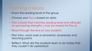 Planning a lesson 
• Know the reading level of the group 
• Choose your focus based on data 
• Pick a book that matches reading level and will build 
on processing strengths ( may be shared for Pre A) 
• Read through the lens of your students 
• Plan intro, word work or phonemic awareness and 
teaching points 
• Reflect: What did the students learn to do today that 
they couldn’t do yesterday? 
 