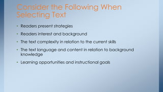 Consider the Following When 
Selecting Text 
• Readers present strategies 
• Readers interest and background 
• The text complexity in relation to the current skills 
• The text language and content in relation to background 
knowledge 
• Learning opportunities and instructional goals 
 