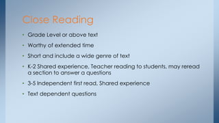 Close Reading 
• Grade Level or above text 
• Worthy of extended time 
• Short and include a wide genre of text 
• K-2 Shared experience, Teacher reading to students, may reread 
a section to answer a questions 
• 3-5 Independent first read, Shared experience 
• Text dependent questions 
 