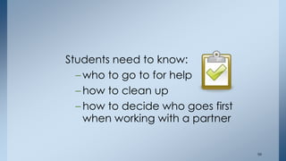 Students need to know: 
– who to go to for help 
– how to clean up 
– how to decide who goes first 
when working with a partner 
56 
