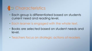 Characteristics 
• Each group is differentiated based on students 
current need and reading level. 
• Each learner is engaged with the whole text. 
• Books are selected based on student needs and 
level. 
• Teachers focus on strategic actions of readers. 
 