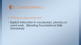 Characteristics 
• Writing or discussing text 
• Explicit instruction in vocabulary, phonics or 
word work. (Reading Foundational Skills 
Standards) 
 