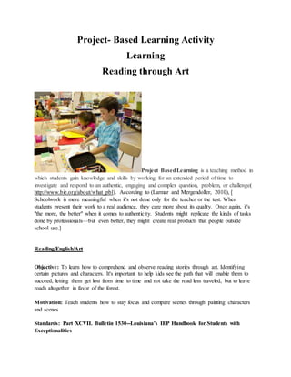 Project- Based Learning Activity
Learning
Reading through Art
Project Based Learning is a
teaching method in which students gain knowledge and skills by
working for an extended period of time to investigate and
respond to an authentic, engaging and complex question,
problem, or challenge( http://www.bie.org/about/what_pbl).
According to (Larmar and Mergendoller, 2010), [ Schoolwork is
more meaningful when it's not done only for the teacher or the
test. When students present their work to a real audience, they
care more about its quality. Once again, it's "the more, the
better" when it comes to authenticity. Students might replicate
the kinds of tasks done by professionals—but even better, they
might create real products that people outside school use.]
Reading/English/Art
 
