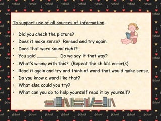 To support use of all sources of information : Did you check the picture? Does it make sense?  Reread and try again. Does that word sound right? You said _______.  Do we say it that way? What’s wrong with this?  (Repeat the child’s error(s) Read it again and try and think of word that would make sense. Do you know a word like that? What else could you try? What can you do to help yourself read it by yourself? 