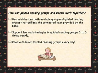 How can guided reading groups and basals work together? Use mini-lessons both in whole group and guided reading groups that utilizes the connected text provided by the basal. Support learned strategies in guided reading groups 3 to 5 times weekly. Read with lower leveled reading groups every day! 