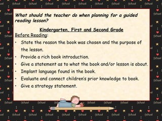 What should the teacher do when planning for a guided  reading lesson? Kindergarten, First and Second Grade Before Reading : State the reason the book was chosen and the purpose of the lesson. Provide a rich book introduction. Give a statement as to what the book and/or lesson is about. Implant language found in the book. Evaluate and connect children’s prior knowledge to book. Give a strategy statement. 