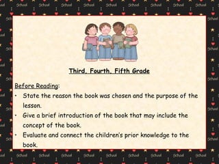 Third, Fourth, Fifth Grade Before Reading : State the reason the book was chosen and the purpose of the lesson. Give a brief introduction of the book that may include the concept of the book. Evaluate and connect the children’s prior knowledge to the book. 