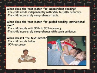 When does the text match for independent reading? The child reads independently with 95% to 100% accuracy. The child accurately comprehends texts. When does the text match for guided reading instructional level? The child reads with 90% to 95% accuracy. The child accurately comprehends with some guidance. When doesn’t the text match? The child reads below 90% accuracy 