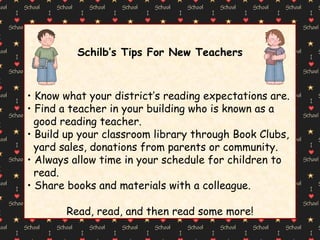 Schilb’s Tips For New Teachers Know what your district’s reading expectations are.  Find a teacher in your building who is known as a  good reading teacher. Build up your classroom library through Book Clubs,  yard sales, donations from parents or community. Always allow time in your schedule for children to  read. Share books and materials with a colleague. Read, read, and then read some more! 