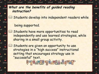 What are the benefits of guided reading instruction? Students develop into independent readers while  being supported. Students have more opportunities to read  independently and use learned strategies, while  sharing in a small group activity. Students are given an opportunity to use  strategies in a “high success” instructional  setting that encourages strategy use in  “ successful” text. 