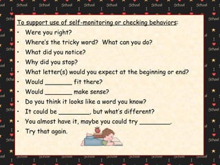To support use of self-monitoring or checking behaviors : Were you right? Where’s the tricky word?  What can you do? What did you notice? Why did you stop? What letter(s) would you expect at the beginning or end? Would _______ fit there? Would _______ make sense? Do you think it looks like a word you know? It could be ________, but what’s different? You almost have it, maybe you could try ________. Try that again. 