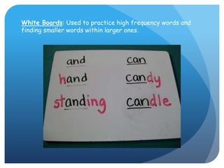 White Boards: Used to practice high frequency words and finding smaller words within larger ones.