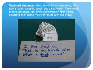 Flashcard Sentences: Used to reinforce vocabulary.  Give each student a paper, pencil, and a flashcard.  They should create sentences containing a minimum of four words.  Students then share their sentences with the group.