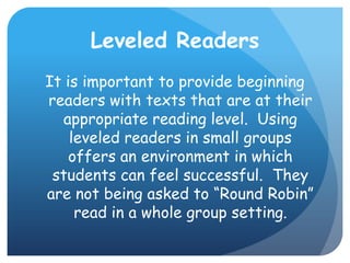 Leveled ReadersIt is important to provide beginning readers with texts that are at their appropriate reading level.  Using leveled readers in small groups offers an environment in which students can feel successful.  They are not being asked to “Round Robin” read in a whole group setting.