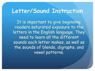 Letter/Sound Instruction  It is important to give beginning readers saturated exposure to the letters in the English language. They need to learn all the different sounds each letter makes, as well as the sounds of blends, digraphs, and vowel patterns. 