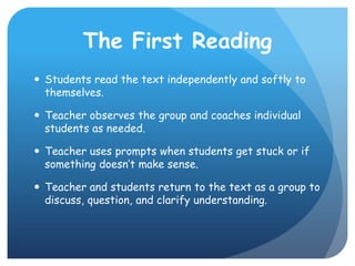 The First ReadingStudents read the text independently and softly to themselves.Teacher observes the group and coaches individual students as needed.Teacher uses prompts when students get stuck or if something doesn’t make sense.Teacher and students return to the text as a group to discuss, question, and clarify understanding.
