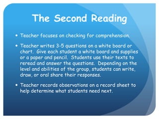 The Second ReadingTeacher focuses on checking for comprehension.Teacher writes 3-5 questions on a white board or chart.  Give each student a white board and supplies or a paper and pencil.  Students use their texts to reread and answer the questions.  Depending on the level and abilities of the group, students can write, draw, or oral share their responses.Teacher records observations on a record sheet to help determine what students need next. 