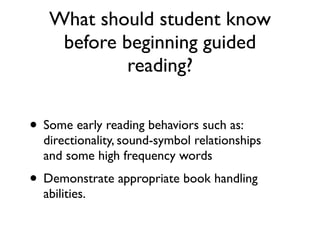 What should student know
before beginning guided
reading?
• Some early reading behaviors such as:
directionality, sound-symbol relationships
and some high frequency words
• Demonstrate appropriate book handling
abilities.
 