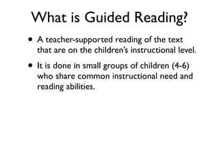 What is Guided Reading?
• A teacher-supported reading of the text
that are on the children’s instructional level.
• It is done in small groups of children (4-6)
who share common instructional need and
reading abilities.
 