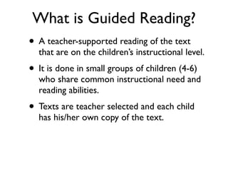 What is Guided Reading?
• A teacher-supported reading of the text
that are on the children’s instructional level.
• It is done in small groups of children (4-6)
who share common instructional need and
reading abilities.
• Texts are teacher selected and each child
has his/her own copy of the text.
 
