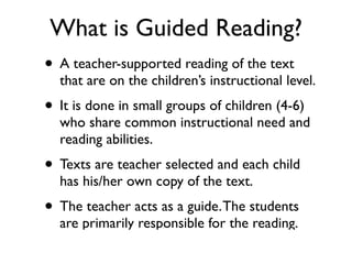 What is Guided Reading?
• A teacher-supported reading of the text
that are on the children’s instructional level.
• It is done in small groups of children (4-6)
who share common instructional need and
reading abilities.
• Texts are teacher selected and each child
has his/her own copy of the text.
• The teacher acts as a guide.The students
are primarily responsible for the reading.
 