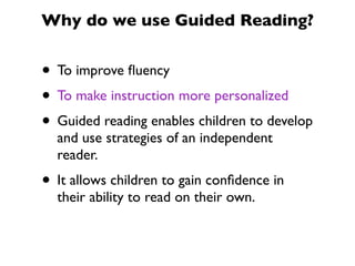 Why do we use Guided Reading?
• To improve ﬂuency
• To make instruction more personalized
• Guided reading enables children to develop
and use strategies of an independent
reader.
• It allows children to gain conﬁdence in
their ability to read on their own.
 