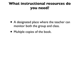 What instructional resources do
you need?
• A designated place where the teacher can
monitor both the group and class.
• Multiple copies of the book.
 