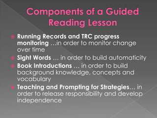  Running Records and TRC progress
monitoring …in order to monitor change
over time
 Sight Words … in order to build automaticity
 Book Introductions … in order to build
background knowledge, concepts and
vocabulary
 Teaching and Prompting for Strategies… in
order to release responsibility and develop
independence
 