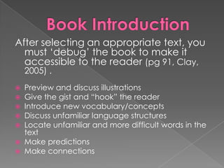After selecting an appropriate text, you
must „debug‟ the book to make it
accessible to the reader (pg 91, Clay,
2005) .
 Preview and discuss illustrations
 Give the gist and “hook” the reader
 Introduce new vocabulary/concepts
 Discuss unfamiliar language structures
 Locate unfamiliar and more difficult words in the
text
 Make predictions
 Make connections
 