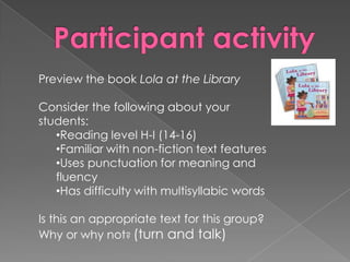 Preview the book Lola at the Library
Consider the following about your
students:
•Reading level H-I (14-16)
•Familiar with non-fiction text features
•Uses punctuation for meaning and
fluency
•Has difficulty with multisyllabic words
Is this an appropriate text for this group?
Why or why not? (turn and talk)
 