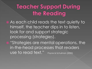  As each child reads the text quietly to
himself, the teacher dips in to listen,
look for and support strategic
processing (strategies).
 “Strategies are mental operations, the
in-the-head processes that readers
use to read text.” Payne & Schulman (2000)
 